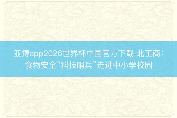 亚搏app2026世界杯中国官方下载 北工商：食物安全“科技哨兵”走进中小学校园