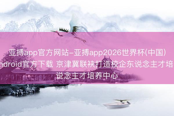 亚搏app官方网站-亚搏app2026世界杯(中国)IOS/Android官方下载 京津冀联袂打造校企东说念主才培养中心