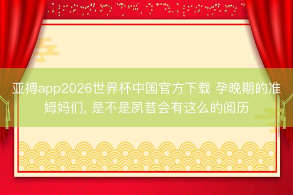 亚搏app2026世界杯中国官方下载 孕晚期的准姆妈们， 是不是夙昔会有这么的阅历