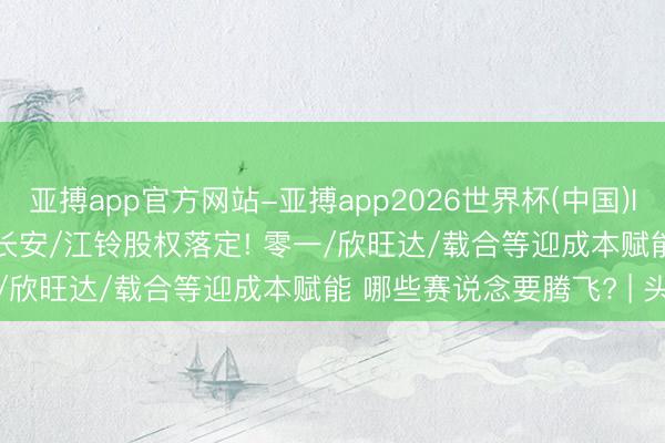 亚搏app官方网站-亚搏app2026世界杯(中国)IOS/Android官方下载 长安/江铃股权落定! 零一/欣旺达/载合等迎成本赋能 哪些赛说念要腾飞? | 头条