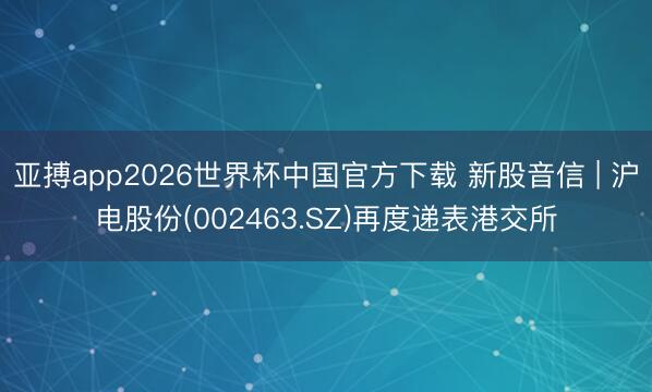 亚搏app2026世界杯中国官方下载 新股音信 | 沪电股份(002463.SZ)再度递表港交所