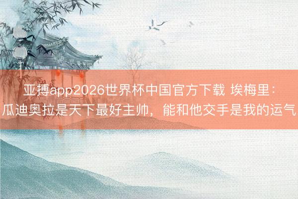 亚搏app2026世界杯中国官方下载 埃梅里：瓜迪奥拉是天下最好主帅，能和他交手是我的运气