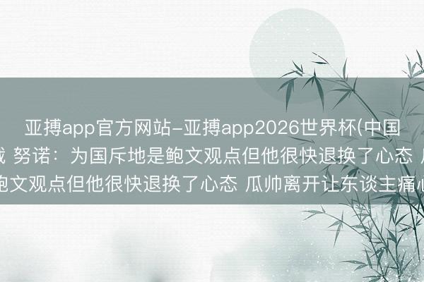 亚搏app官方网站-亚搏app2026世界杯(中国)IOS/Android官方下载 努诺:为国斥地是鲍文观点但他很快退换了心态 瓜帅离开让东谈主痛心