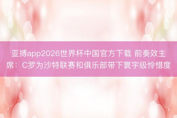 亚搏app2026世界杯中国官方下载 前奏效主席：C罗为沙特联赛和俱乐部带下寰宇级怜惜度
