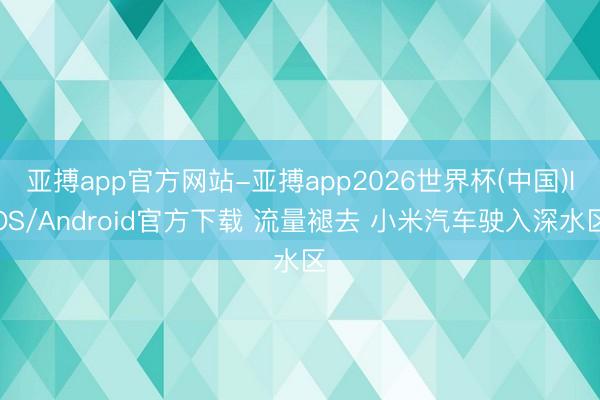 亚搏app官方网站-亚搏app2026世界杯(中国)IOS/Android官方下载 流量褪去 小米汽车驶入深水区