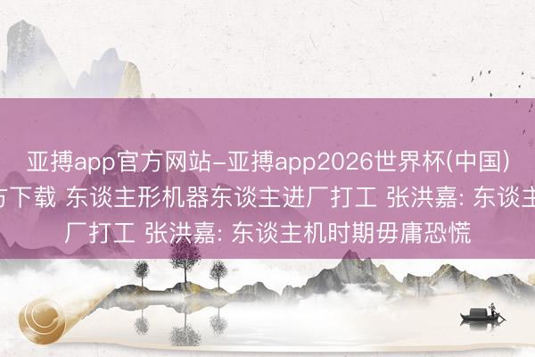 亚搏app官方网站-亚搏app2026世界杯(中国)IOS/Android官方下载 东谈主形机器东谈主进厂打工 张洪嘉: 东谈主机时期毋庸恐慌