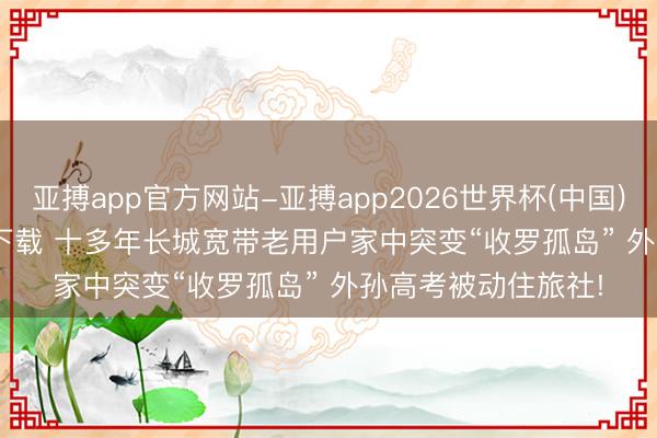 亚搏app官方网站-亚搏app2026世界杯(中国)IOS/Android官方下载 十多年长城宽带老用户家中突变“收罗孤岛” 外孙高考被动住旅社!