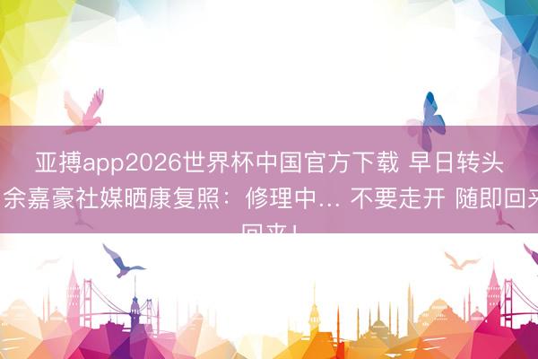 亚搏app2026世界杯中国官方下载 早日转头！余嘉豪社媒晒康复照：修理中… 不要走开 随即回来！