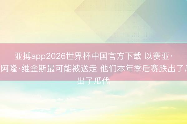 亚搏app2026世界杯中国官方下载 以赛亚·乔&阿隆·维金斯最可能被送走 他们本年季后赛跌出了瓜代