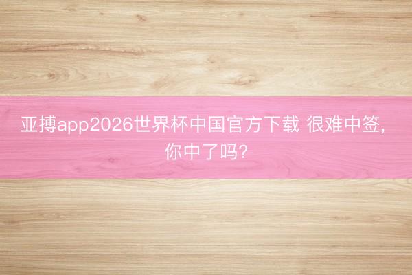 亚搏app2026世界杯中国官方下载 很难中签， 你中了吗?