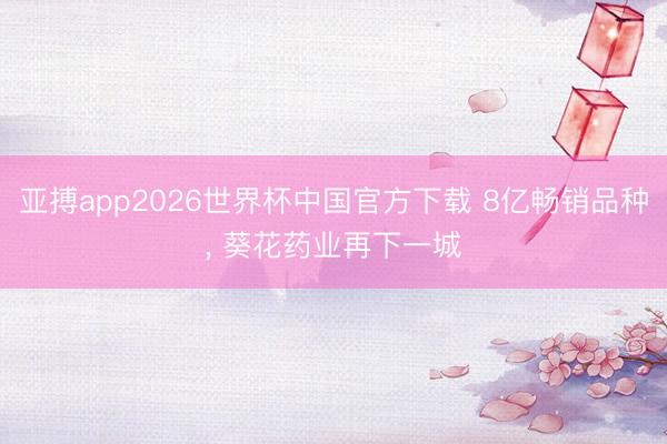 亚搏app2026世界杯中国官方下载 8亿畅销品种， 葵花药业再下一城