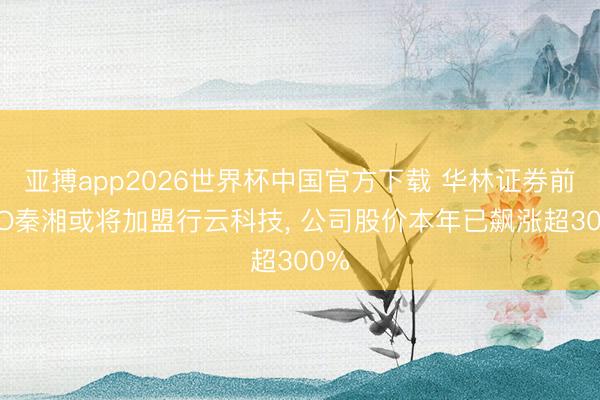 亚搏app2026世界杯中国官方下载 华林证券前CEO秦湘或将加盟行云科技， 公司股价本年已飙涨超300%