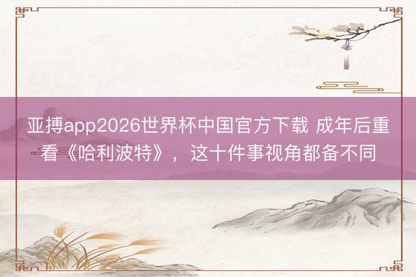 亚搏app2026世界杯中国官方下载 成年后重看《哈利波特》，这十件事视角都备不同