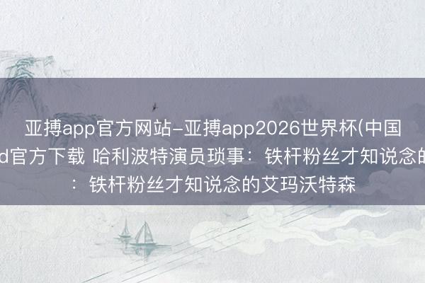亚搏app官方网站-亚搏app2026世界杯(中国)IOS/Android官方下载 哈利波特演员琐事：铁杆粉丝才知说念的艾玛沃特森