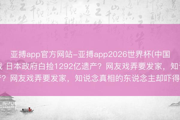 亚搏app官方网站-亚搏app2026世界杯(中国)IOS/Android官方下载 日本政府白捡1292亿遗产？网友戏弄要发家，知说念真相的东说念主却吓得后背发凉