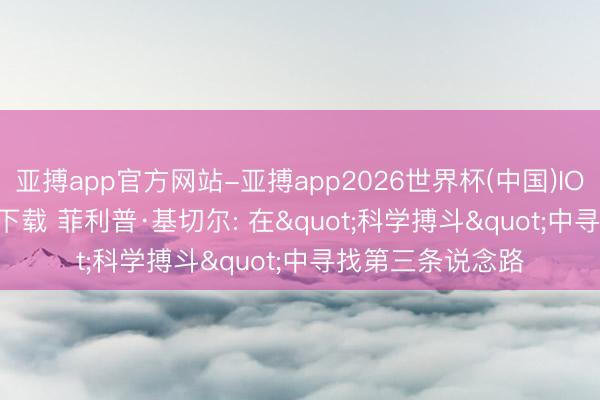亚搏app官方网站-亚搏app2026世界杯(中国)IOS/Android官方下载 菲利普·基切尔: 在"科学搏斗"中寻找第三条说念路