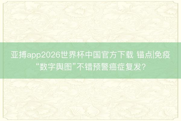 亚搏app2026世界杯中国官方下载 锚点|免疫“数字舆图”不错预警癌症复发?