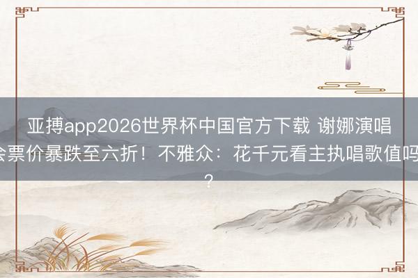 亚搏app2026世界杯中国官方下载 谢娜演唱会票价暴跌至六折!不雅众:花千元看主执唱歌值吗?