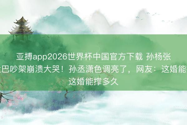 亚搏app2026世界杯中国官方下载 孙杨张豆豆大巴吵架崩溃大哭！孙丞潇色调亮了，网友：这婚能撑多久