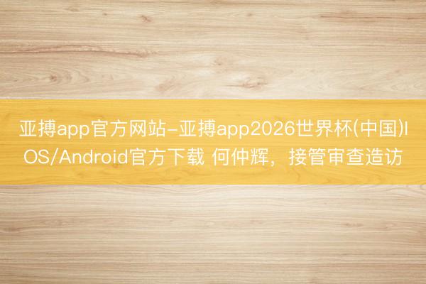 亚搏app官方网站-亚搏app2026世界杯(中国)IOS/Android官方下载 何仲辉,接管审查造访