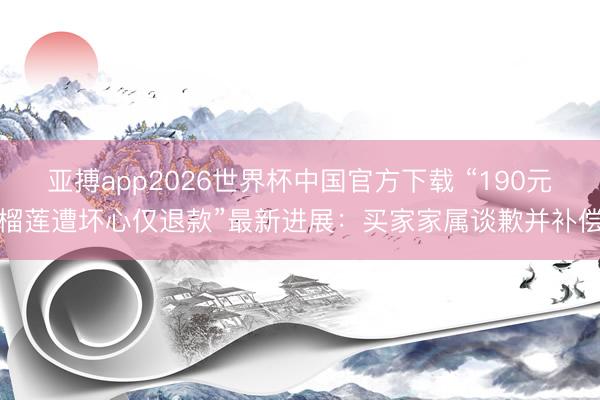 亚搏app2026世界杯中国官方下载 “190元榴莲遭坏心仅退款”最新进展：买家家属谈歉并补偿
