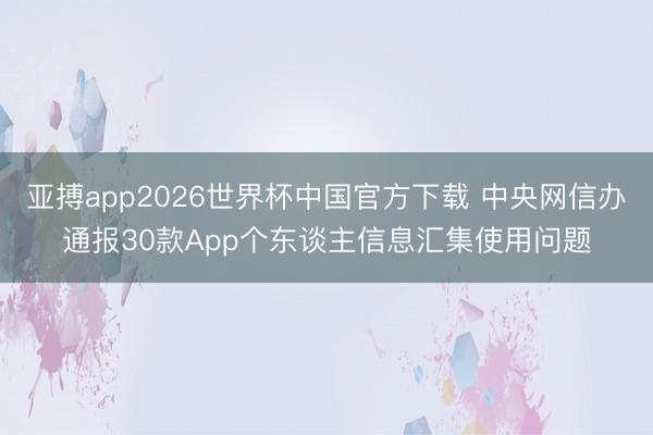 亚搏app2026世界杯中国官方下载 中央网信办通报30款App个东谈主信息汇集使用问题