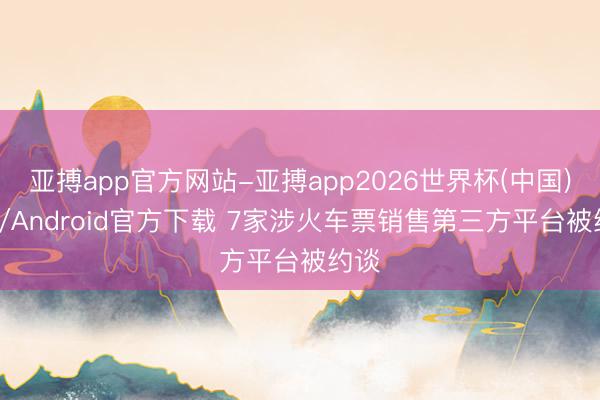 亚搏app官方网站-亚搏app2026世界杯(中国)IOS/Android官方下载 7家涉火车票销售第三方平台被约谈