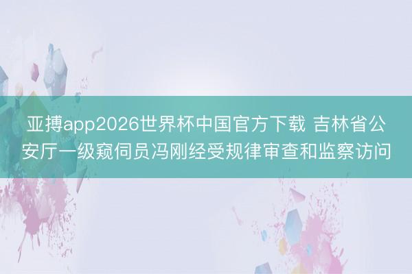亚搏app2026世界杯中国官方下载 吉林省公安厅一级窥伺员冯刚经受规律审查和监察访问