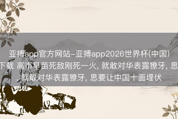 亚搏app官方网站-亚搏app2026世界杯(中国)IOS/Android官方下载 高市早苗死敌刚死一火， 就敢对华表露獠牙， 思要让中国十面埋伏