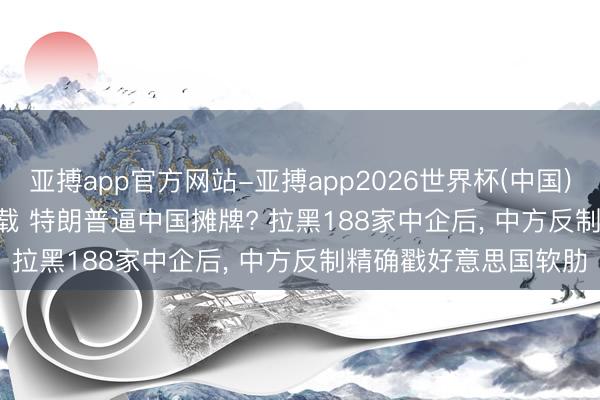 亚搏app官方网站-亚搏app2026世界杯(中国)IOS/Android官方下载 特朗普逼中国摊牌? 拉黑188家中企后， 中方反制精确戳好意思国软肋