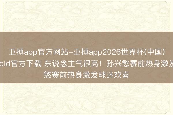 亚搏app官方网站-亚搏app2026世界杯(中国)IOS/Android官方下载 东说念主气很高!孙兴慜赛前热身激发球迷欢喜