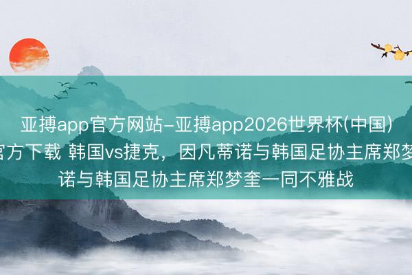 亚搏app官方网站-亚搏app2026世界杯(中国)IOS/Android官方下载 韩国vs捷克，因凡蒂诺与韩国足协主席郑梦奎一同不雅战