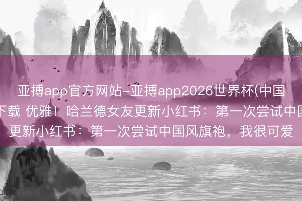 亚搏app官方网站-亚搏app2026世界杯(中国)IOS/Android官方下载 优雅！哈兰德女友更新小红书：第一次尝试中国风旗袍，我很可爱