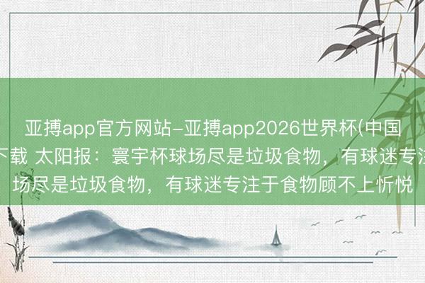 亚搏app官方网站-亚搏app2026世界杯(中国)IOS/Android官方下载 太阳报：寰宇杯球场尽是垃圾食物，有球迷专注于食物顾不上忻悦