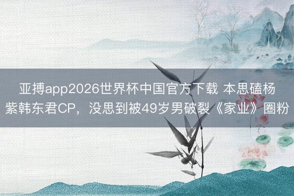 亚搏app2026世界杯中国官方下载 本思磕杨紫韩东君CP，没思到被49岁男破裂《家业》圈粉