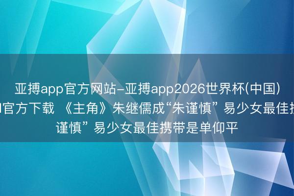 亚搏app官方网站-亚搏app2026世界杯(中国)IOS/Android官方下载 《主角》朱继儒成“朱谨慎” 易少女最佳携带是单仰平