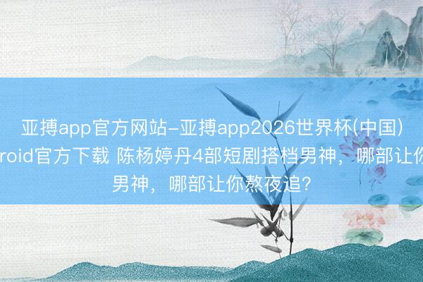 亚搏app官方网站-亚搏app2026世界杯(中国)IOS/Android官方下载 陈杨婷丹4部短剧搭档男神，哪部让你熬夜追？
