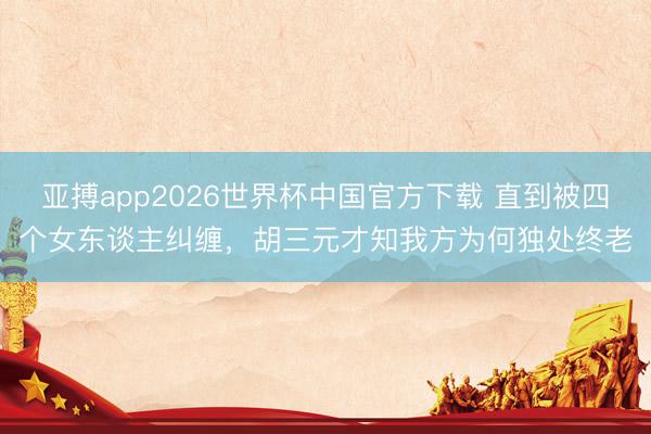 亚搏app2026世界杯中国官方下载 直到被四个女东谈主纠缠，胡三元才知我方为何独处终老