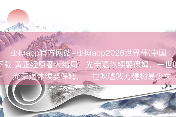 亚搏app官方网站-亚搏app2026世界杯(中国)IOS/Android官方下载 黄正经原著大结局：光荣退休续娶保姆，一世吹嘘我方建树易少女