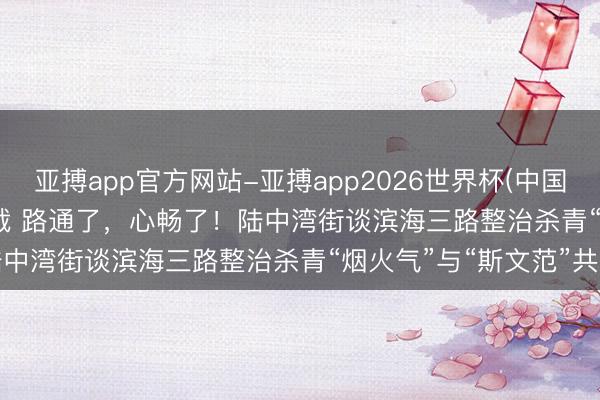 亚搏app官方网站-亚搏app2026世界杯(中国)IOS/Android官方下载 路通了，心畅了！陆中湾街谈滨海三路整治杀青“烟火气”与“斯文范”共生