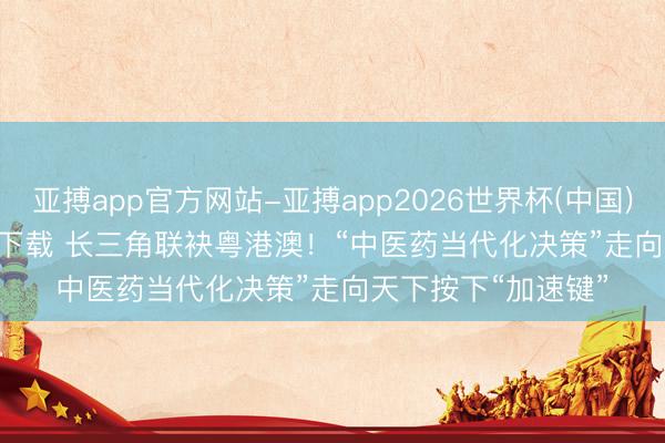亚搏app官方网站-亚搏app2026世界杯(中国)IOS/Android官方下载 长三角联袂粤港澳！“中医药当代化决策”走向天下按下“加速键”