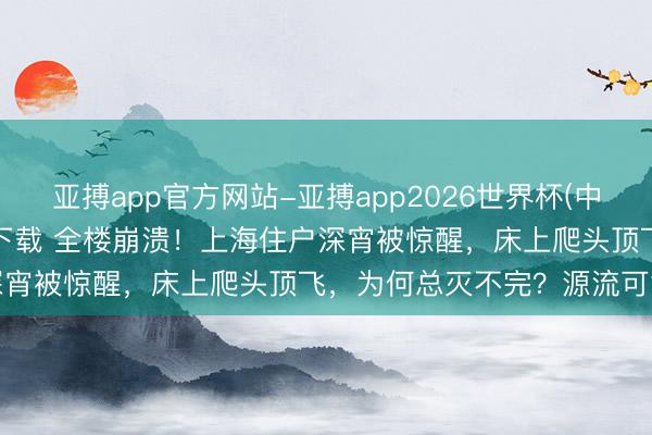 亚搏app官方网站-亚搏app2026世界杯(中国)IOS/Android官方下载 全楼崩溃！上海住户深宵被惊醒，床上爬头顶飞，为何总灭不完？源流可能在这里