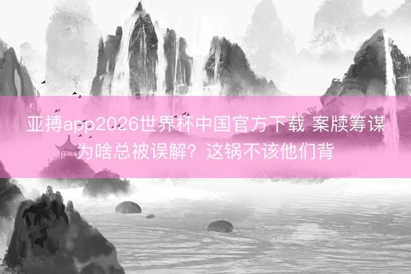 亚搏app2026世界杯中国官方下载 案牍筹谋为啥总被误解？这锅不该他们背