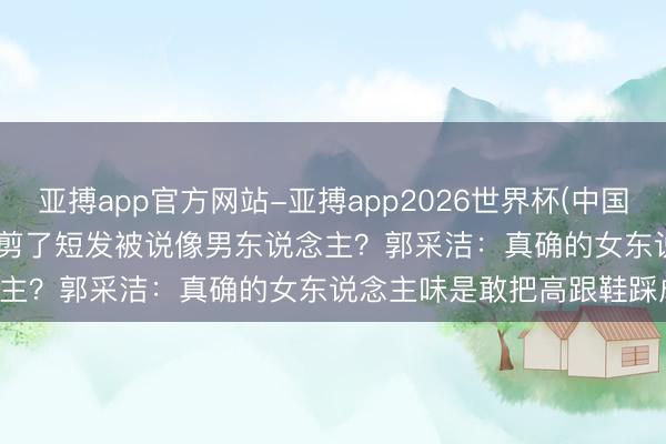 亚搏app官方网站-亚搏app2026世界杯(中国)IOS/Android官方下载 剪了短发被说像男东说念主？郭采洁：真确的女东说念主味是敢把高跟鞋踩成拖鞋！