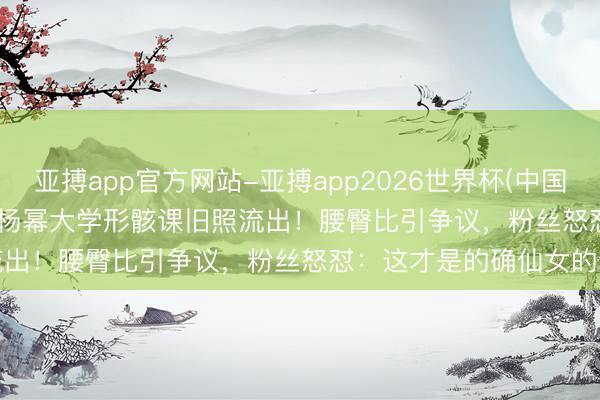亚搏app官方网站-亚搏app2026世界杯(中国)IOS/Android官方下载 杨幂大学形骸课旧照流出!腰臀比引争议,粉丝怒怼:这才是的确仙女的芳华