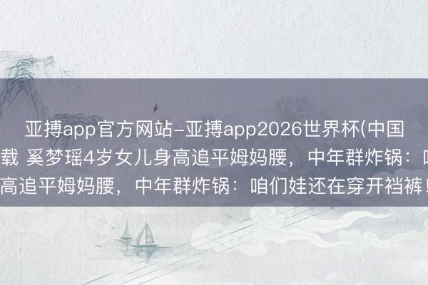 亚搏app官方网站-亚搏app2026世界杯(中国)IOS/Android官方下载 奚梦瑶4岁女儿身高追平姆妈腰，中年群炸锅：咱们娃还在穿开裆裤！