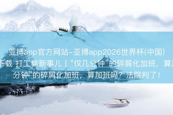 亚搏app官方网站-亚搏app2026世界杯(中国)IOS/Android官方下载 打工崭新事儿丨“仅几分钟”的碎屑化加班，算加班吗？法院判了！