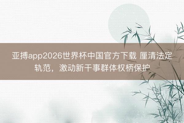 亚搏app2026世界杯中国官方下载 厘清法定轨范，激动新干事群体权柄保护