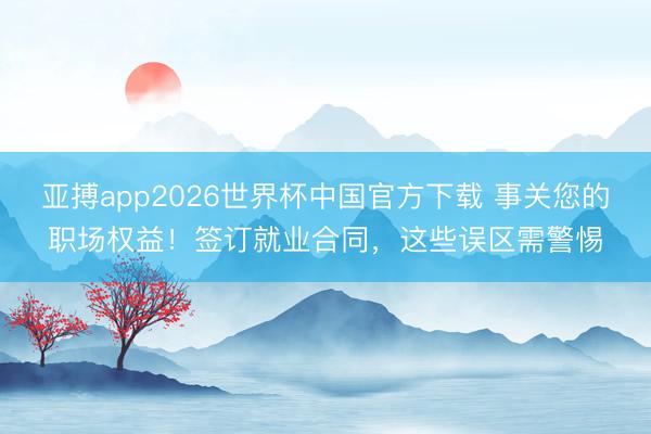 亚搏app2026世界杯中国官方下载 事关您的职场权益！签订就业合同，这些误区需警惕