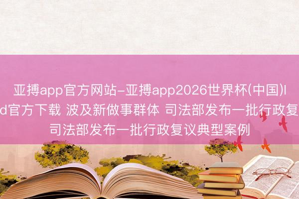 亚搏app官方网站-亚搏app2026世界杯(中国)IOS/Android官方下载 波及新做事群体 司法部发布一批行政复议典型案例